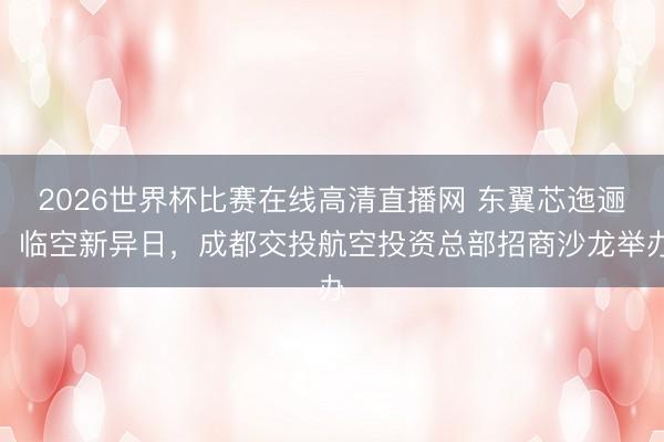 2026世界杯比赛在线高清直播网 东翼芯迤逦、临空新异日，成都交投航空投资总部招商沙龙举办