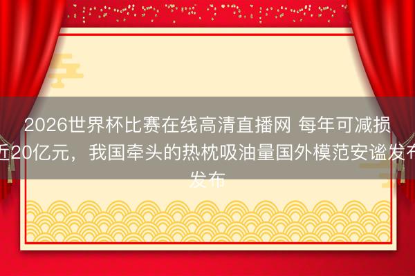 2026世界杯比赛在线高清直播网 每年可减损近20亿元，我国牵头的热枕吸油量国外模范安谧发布