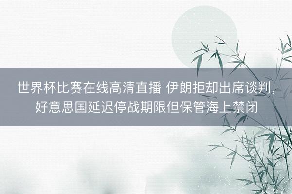 世界杯比赛在线高清直播 伊朗拒却出席谈判，好意思国延迟停战期限但保管海上禁闭