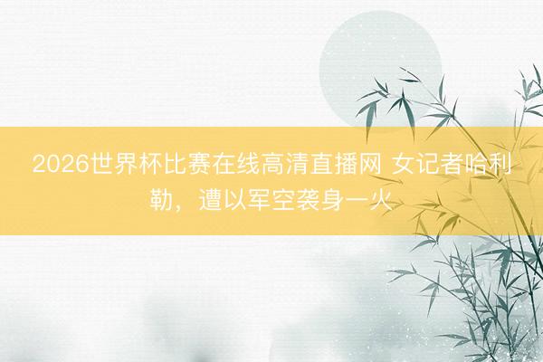 2026世界杯比赛在线高清直播网 女记者哈利勒,遭以军空袭身一火