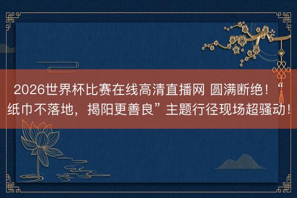 2026世界杯比赛在线高清直播网 圆满断绝!“纸巾不落地,揭阳更善良” 主题行径现场超骚动!