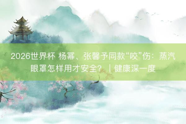 2026世界杯 杨幂、张馨予同款“咬”伤:蒸汽眼罩怎样用才安全?|健康深一度