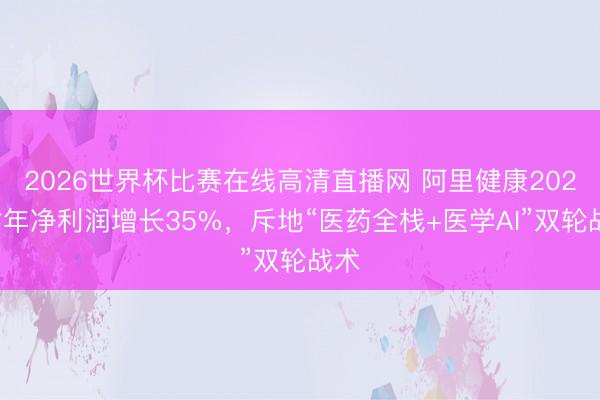 2026世界杯比赛在线高清直播网 阿里健康2026财年净利润增长35%,斥地“医药全栈+医学AI”双轮战术