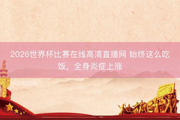 2026世界杯比赛在线高清直播网 始终这么吃饭，全身炎症上涨