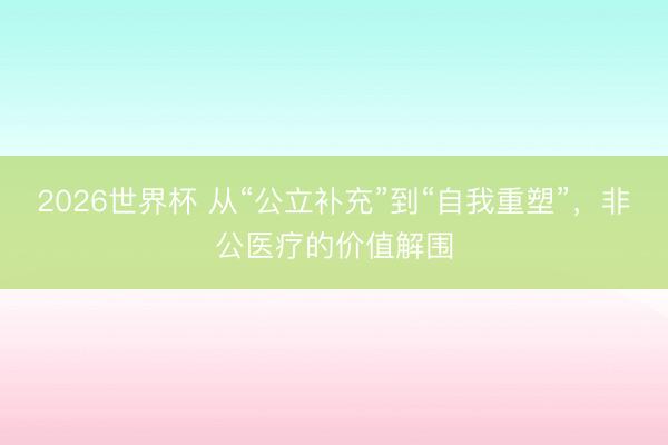 2026世界杯 从“公立补充”到“自我重塑”，非公医疗的价值解围