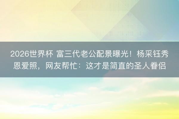 2026世界杯 富三代老公配景曝光！杨采钰秀恩爱照，网友帮忙：这才是简直的圣人眷侣