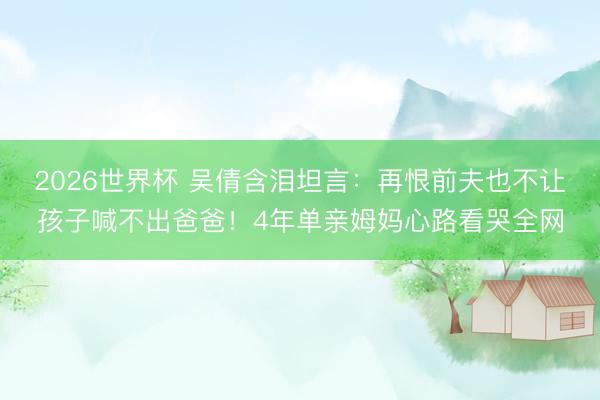 2026世界杯 吴倩含泪坦言：再恨前夫也不让孩子喊不出爸爸！4年单亲姆妈心路看哭全网