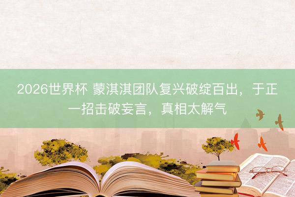 2026世界杯 蒙淇淇团队复兴破绽百出，于正一招击破妄言，真相太解气
