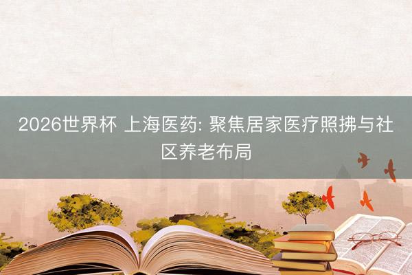 2026世界杯 上海医药: 聚焦居家医疗照拂与社区养老布局