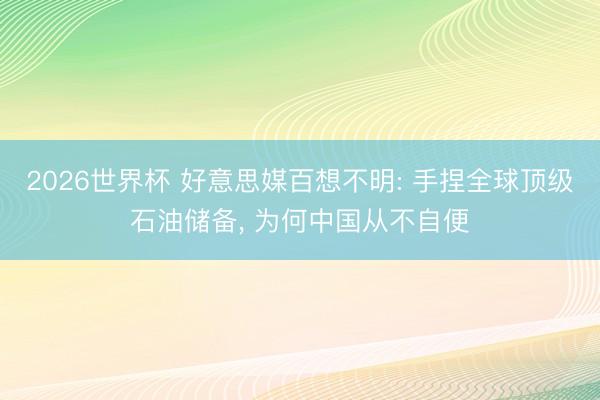 2026世界杯 好意思媒百想不明: 手捏全球顶级石油储备, 为何中国从不自便