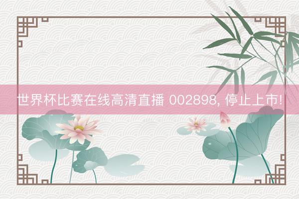 世界杯比赛在线高清直播 002898， 停止上市!