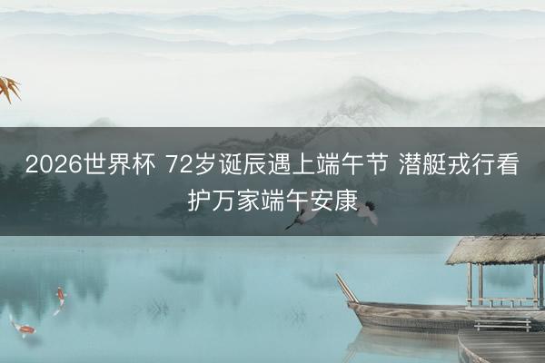 2026世界杯 72岁诞辰遇上端午节 潜艇戎行看护万家端午安康