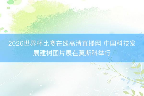 2026世界杯比赛在线高清直播网 中国科技发展建树图片展在莫斯科举行