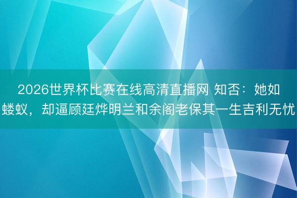 2026世界杯比赛在线高清直播网 知否：她如蝼蚁，却逼顾廷烨明兰和余阁老保其一生吉利无忧