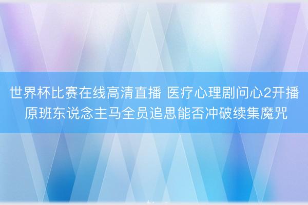 世界杯比赛在线高清直播 医疗心理剧问心2开播 原班东说念主马全员追思能否冲破续集魔咒
