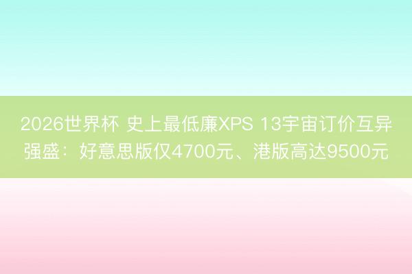 2026世界杯 史上最低廉XPS 13宇宙订价互异强盛:好意思版仅4700元、港版高达9500元
