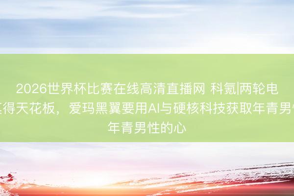 2026世界杯比赛在线高清直播网 科氪|两轮电动车莫得天花板,爱玛黑翼要用AI与硬核科技获取年青男性的心
