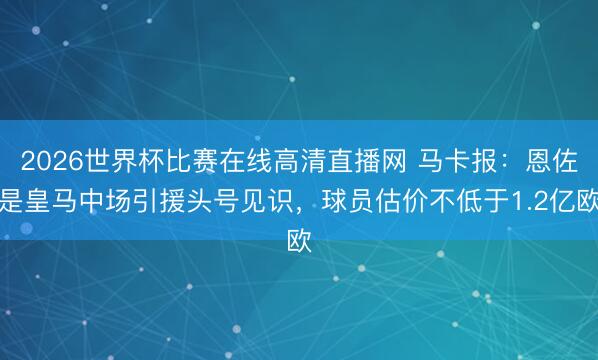 2026世界杯比赛在线高清直播网 马卡报:恩佐是皇马中场引援头号见识,球员估价不低于1.2亿欧