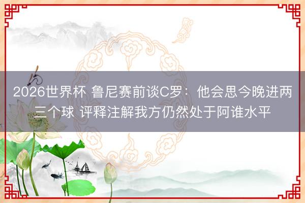 2026世界杯 鲁尼赛前谈C罗:他会思今晚进两三个球 评释注解我方仍然处于阿谁水平