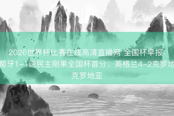 2026世界杯比赛在线高清直播网 全国杯早报:葡萄牙1-1送民主刚果全国杯首分;英格兰4-2克罗地亚