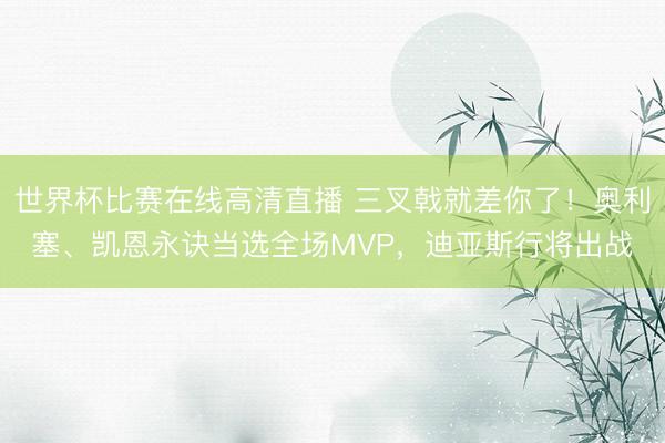 世界杯比赛在线高清直播 三叉戟就差你了！奥利塞、凯恩永诀当选全场MVP，迪亚斯行将出战