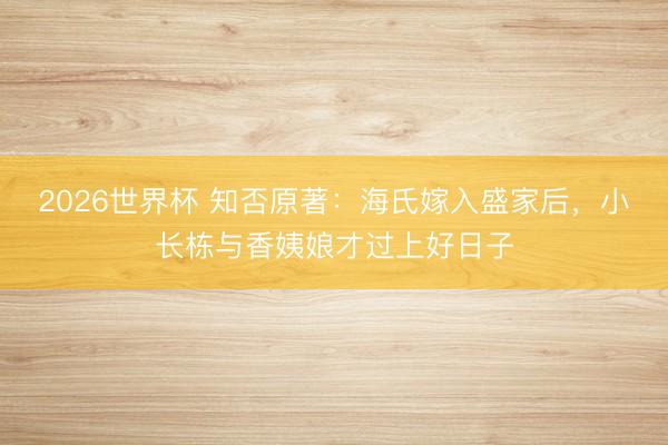 2026世界杯 知否原著:海氏嫁入盛家后,小长栋与香姨娘才过上好日子